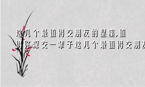 这几个最值得交朋友的星座,值得你深交一辈子这几个最值得交朋友的星座,值得你深交一辈子吧