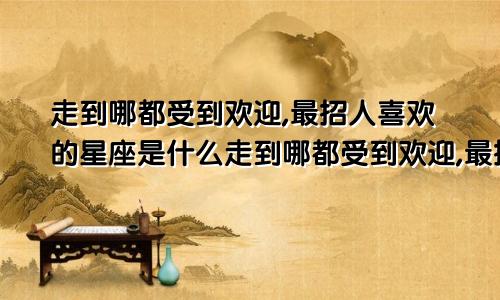 走到哪都受到欢迎,最招人喜欢的星座是什么走到哪都受到欢迎,最招人喜欢的星座女