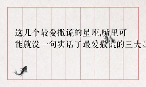 这几个最爱撒谎的星座,嘴里可能就没一句实话了最爱撒谎的三大星座