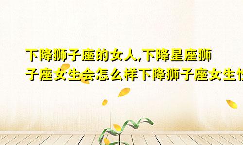 下降狮子座的女人,下降星座狮子座女生会怎么样下降狮子座女生性格