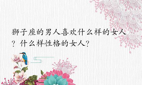 狮子座的男人喜欢什么样的女人?什么样性格的女人?