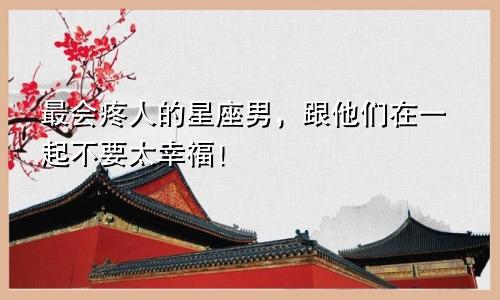 最会疼人的星座男，跟他们在一起不要太幸福！