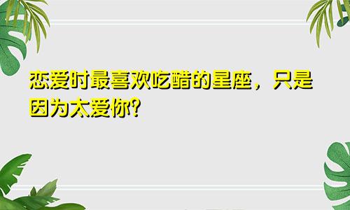 恋爱时最喜欢吃醋的星座，只是因为太爱你？