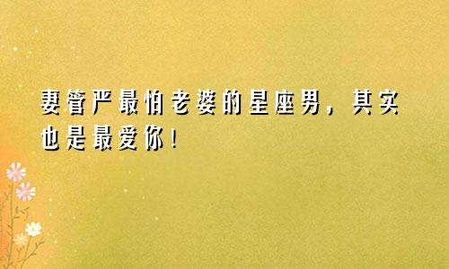 妻管严最怕老婆的星座男，其实也是最爱你！