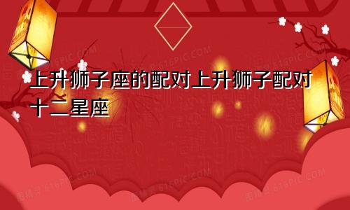 上升狮子座的配对上升狮子配对十二星座