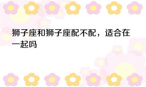 狮子座和狮子座配不配,适合在一起吗