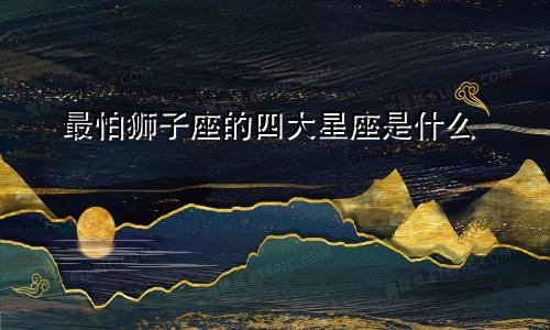 最怕狮子座的四大星座是什么