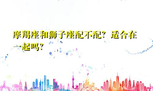 摩羯座和狮子座配不配?适合在一起吗?