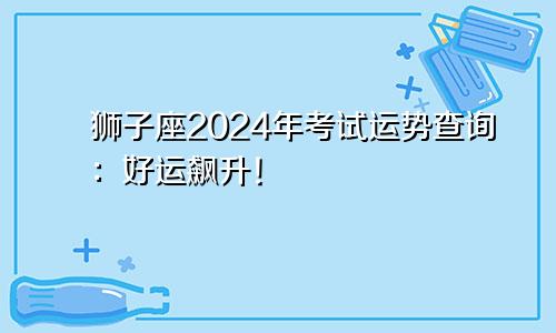 狮子座2024年考试运势查询：好运飙升！