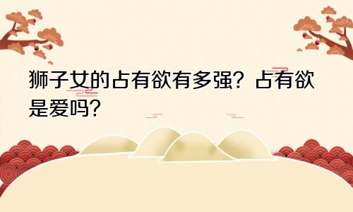 狮子女的占有欲有多强?占有欲是爱吗?