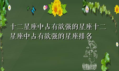 十二星座中占有欲强的星座十二星座中占有欲强的星座排名