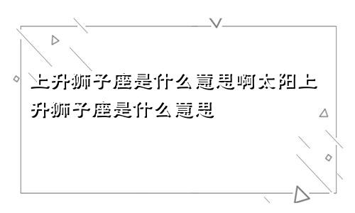 上升狮子座是什么意思啊太阳上升狮子座是什么意思