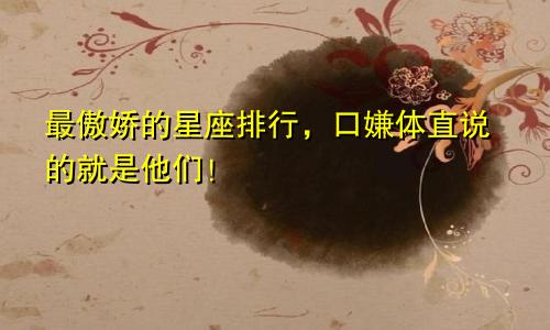 最傲娇的星座排行，口嫌体直说的就是他们！