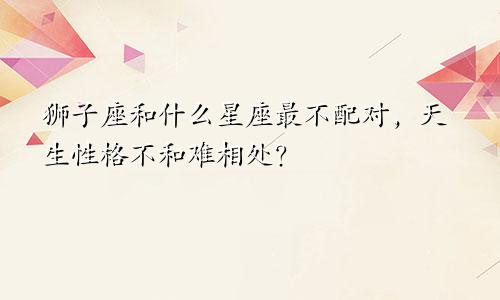 狮子座和什么星座最不配对，天生性格不和难相处？