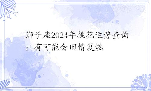 狮子座2024年桃花运势查询：有可能会旧情复燃