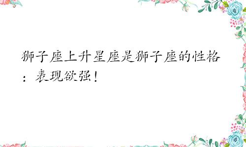 狮子座上升星座是狮子座的性格:表现欲强!