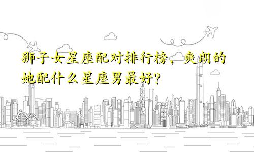 狮子女星座配对排行榜，爽朗的她配什么星座男最好？