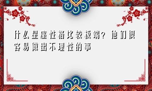 什么星座性格比较极端？他们很容易做出不理性的事