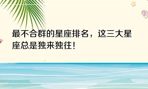 最不合群的星座排名，这三大星座总是独来独往！