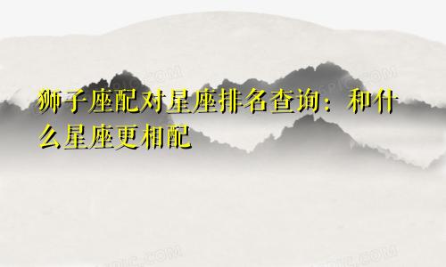 狮子座配对星座排名查询：和什么星座更相配