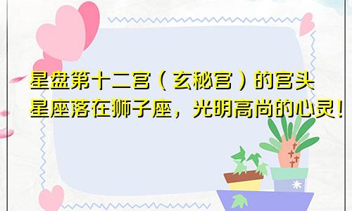 星盘第十二宫（玄秘宫）的宫头星座落在狮子座，光明高尚的心灵！