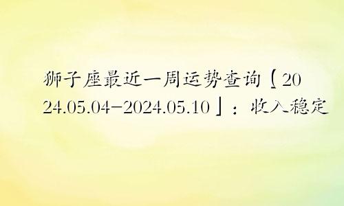 狮子座最近一周运势查询【2024.05.04-2024.05.10】：收入稳定