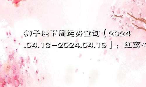狮子座下周运势查询【2024.04.13-2024.04.19】：红鸾心动，喜结连理