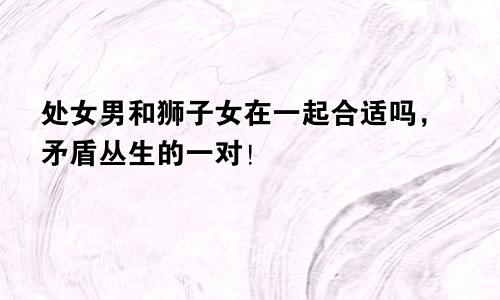 处女男和狮子女在一起合适吗，矛盾丛生的一对！