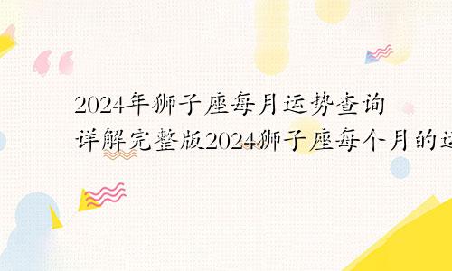 2024年狮子座每月运势查询详解完整版2024狮子座每个月的运势