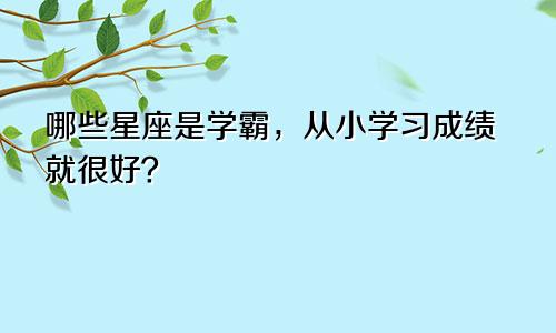 哪些星座是学霸，从小学习成绩就很好？