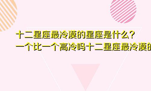 十二星座最冷漠的星座是什么?一个比一个高冷吗十二星座最冷漠的星座是什么?一个比一个高冷的星座