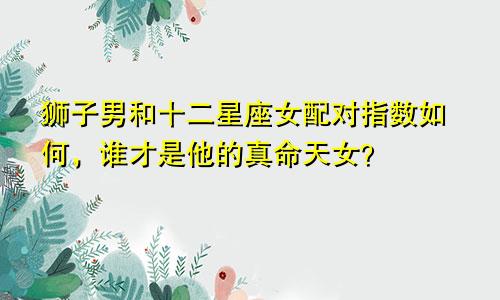狮子男和十二星座女配对指数如何,谁才是他的真命天女?