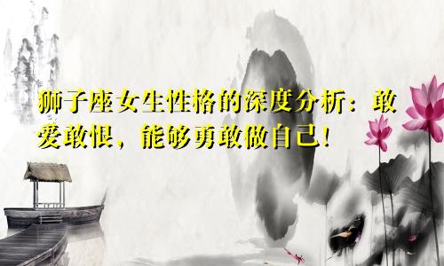 狮子座女生性格的深度分析：敢爱敢恨，能够勇敢做自己！