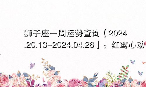 狮子座一周运势查询【2024.20.13-2024.04.26】：红鸾心动