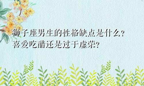 狮子座男生的性格缺点是什么？喜爱吃醋还是过于虚荣？