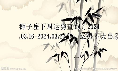 狮子座下周运势查询【2024.03.16-2024.03.22】:运势不大出彩