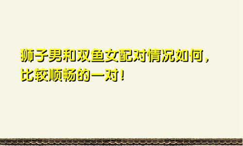 狮子男和双鱼女配对情况如何，比较顺畅的一对！