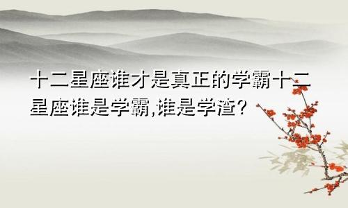 十二星座谁才是真正的学霸十二星座谁是学霸,谁是学渣?