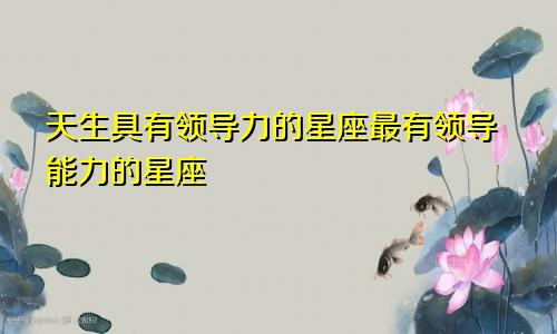 天生具有领导力的星座最有领导能力的星座
