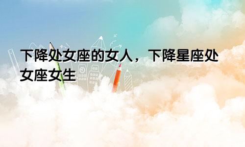 下降处女座的女人,下降星座处女座女生
