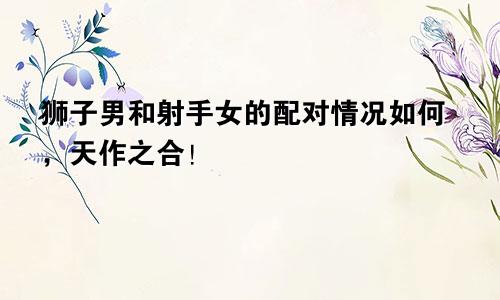 狮子男和射手女的配对情况如何,天作之合!