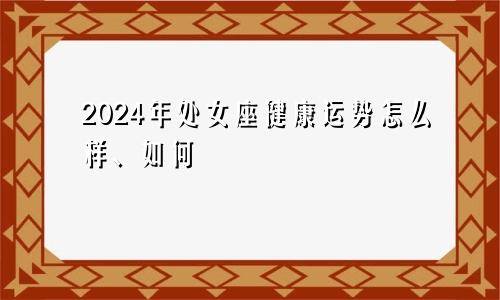 2024年处女座健康运势怎么样、如何
