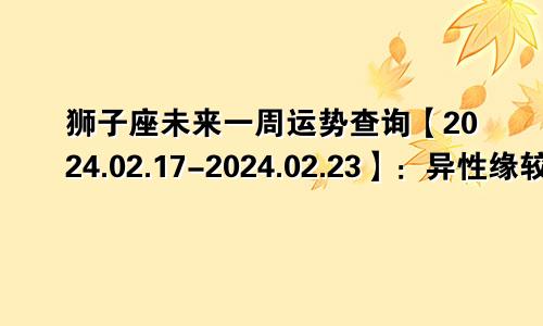 狮子座未来一周运势查询【2024.02.17-2024.02.23】：异性缘较多