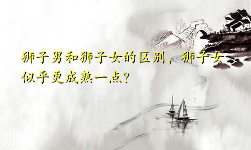 狮子男和狮子女的区别，狮子女似乎更成熟一点？