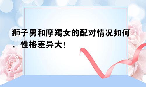 狮子男和摩羯女的配对情况如何,性格差异大!