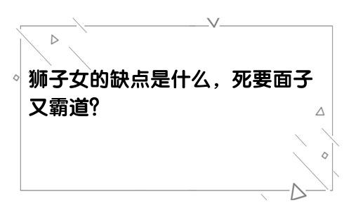 狮子女的缺点是什么,死要面子又霸道?