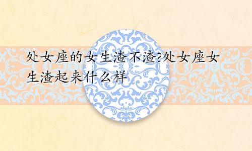 处女座的女生渣不渣?处女座女生渣起来什么样