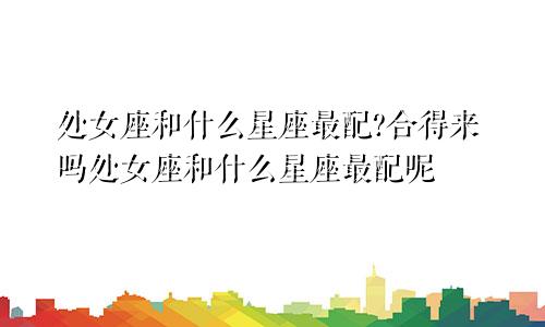 处女座和什么星座最配?合得来吗处女座和什么星座最配呢