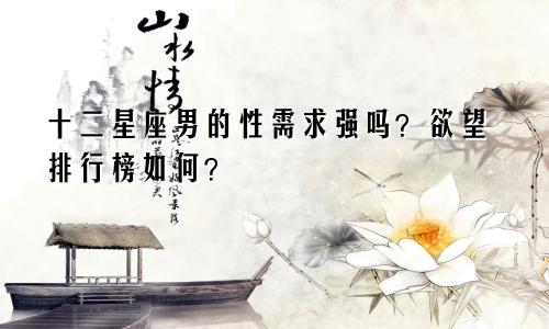 十二星座男的性需求强吗？欲望排行榜如何？