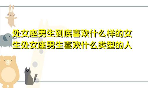 处女座男生到底喜欢什么样的女生处女座男生喜欢什么类型的人